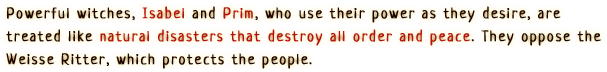 Powerful witches, Isabel and Prim, who use their power as they desire, are treated like natural disasters that destroy all order and peace. They oppose the Weisse Ritter, which protects the people.