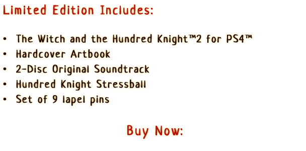 Limited Edition Includes:

                  •  The Witch and the Hundred Knight™ 2 for PS4™
                  •  Hardcover Artbook
                  •  2-Disc Original Soundtrack
                  •  Hundred Knight Stressball
                  •  Set of 9 lapel pins