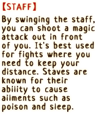 By swinging the staff, you can shoot a magic attack out in front of you. It's best used for fights where you need to keep your distance. Staffs are known for their ability to cause ailments such as poison and sleep.