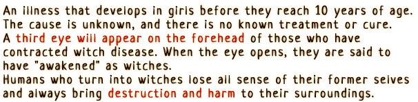 An illness that develops in girls before they reach 10 years of age. The cause is unknown, and there is no known treatment or cure.
                A third eye will appear on the forehead of those who have contracted witch disease. When the eye opens, they are said to have 'awakened' as witches.
                Humans who turn into witches lose all sense of their former selves and always bring destruction and harm to their surroundings.
