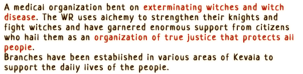“A medical organization bent on exterminating witches and witch disease.
                The WR uses alchemy to strengthen their knights and fight witches and have garnered enormous support from citizens who hail them as an organization of true justice that protects all people.
                Branches have been established in various areas of Kevala to support the daily lives of the people.