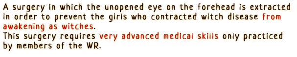 A surgery in which the unopened eye on the forehead is extracted in order to prevent the girls who contracted witch disease from awakening as witches.
                This surgery requires very advanced medical skills only practiced by members of the WR.
