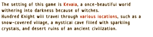 The setting of this game is Kevala, a once-beautiful world withering into darkness because of witches.
                Hundred Knight will travel through various locations, such as a snow-covered village, a mystical cave filled with sparkling crystals, and desert ruins of an ancient civilization.