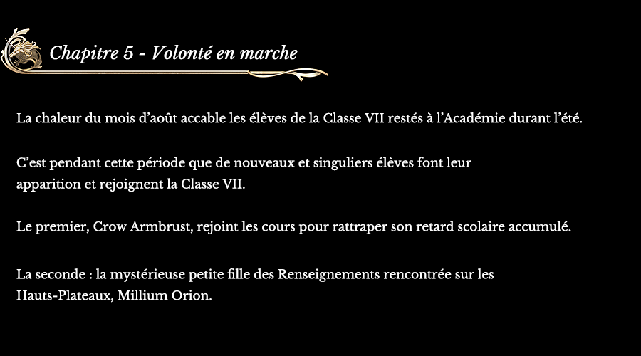 Chapitre 5 - Volonté en marche | La chaleur du mois d’août accable les élèves de la Classe VII restés à l’Académie durant l’été. C’est pendant cette période que de nouveaux et singuliers élèves font leur apparition et rejoignent la Classe VII. Le premier, Crow Armbrust, rejoint les cours pour rattraper son retard scolaire accumulé. La seconde : la mystérieuse petite fille des Renseignements rencontrée sur les Hauts-Plateaux, Millium Orion.