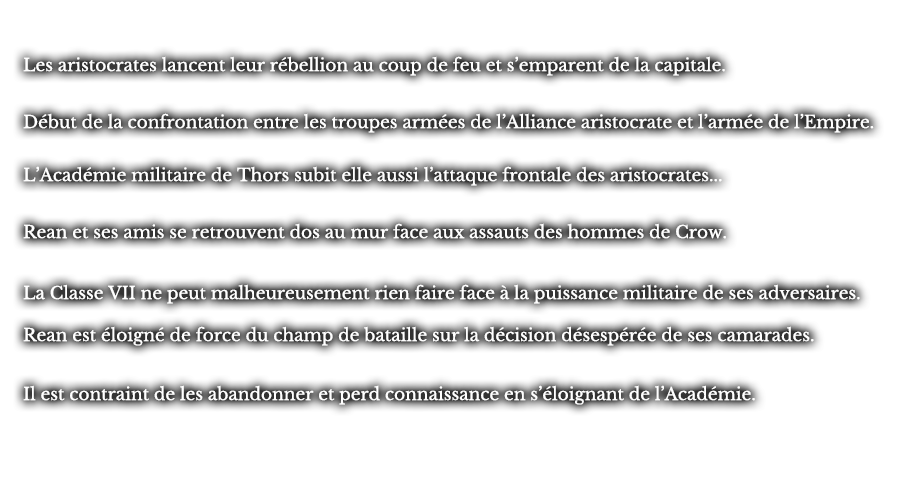 Les aristocrates lancent leur rébellion au coup de feu et s’emparent de  la capitale. Début de la confrontation entre les troupes armées de l’Alliance  aristocrate et l’armée de l’Empire. L’Académie militaire de Thors subit elle aussi l’attaque frontale des aristocrates... Rean et ses amis se retrouvent dos au mur face aux assauts des hommes de Crow. La Classe VII ne peut malheureusement rien faire face à la puissance militaire de ses adversaires. Rean est éloigné de force du champ de bataille sur la décision désespérée de ses camarades. Il est contraint de les abandonner et perd connaissance en s’éloignant de l’Académie. 