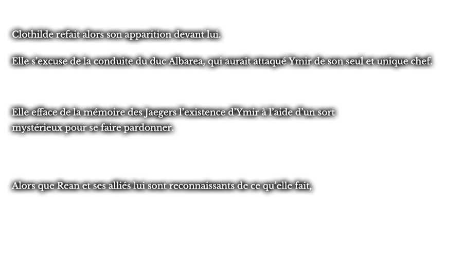 Clothilde refait alors son apparition devant lui. Elle s’excuse de la conduite du duc Albarea, qui aurait attaqué Ymir de son seul et unique chef. Elle efface de la mémoire des Jaegers l’existence d’Ymir à l’aide d’un sort mystérieux pour se faire pardonner. Alors que Rean et ses alliés lui sont reconnaissants de ce qu’elle fait, 