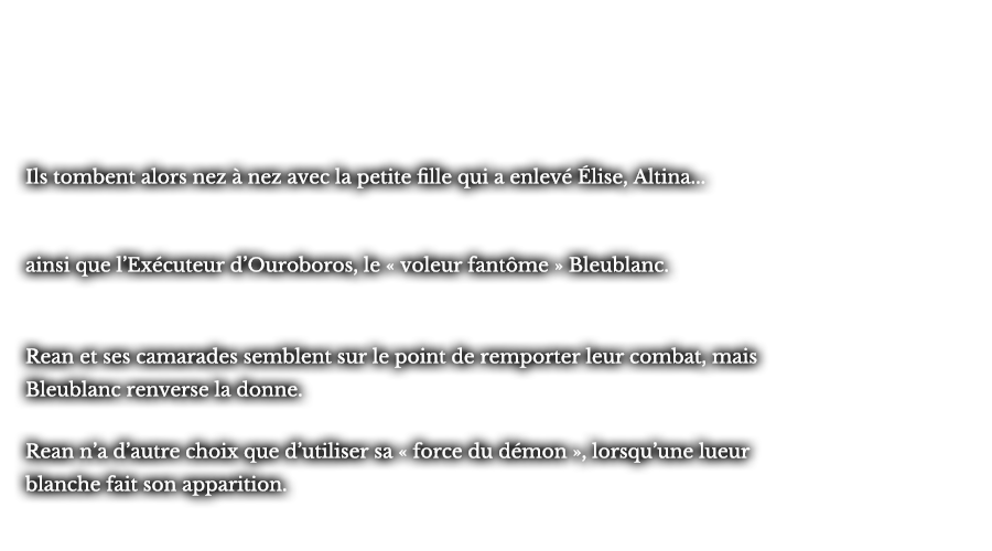 Ils tombent alors nez à nez avec la petite fille qui a enlevée Élise, Altina... ainsi que l’Exécuteur d’Ouroboros, le « voleur fantôme » Bleublanc. Rean et ses camarades semblent sur le point de remporter leur combat, mais Bleublanc renverse la donne. Rean n’a d’autre choix que d’utiliser sa « force du démon », lorsqu’une lueur blanche fait son apparition. 