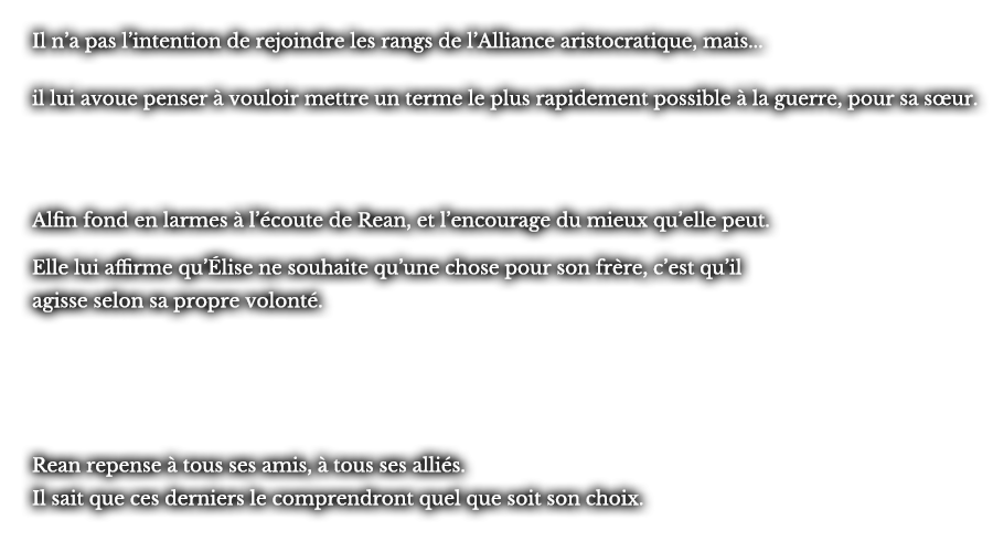 Il n’a pas l’intention de rejoindre les rangs de l’Alliance aristocratique, mais... il lui avoue penser à vouloir mettre un terme le plus rapidement possible à la guerre, pour sa sœur.  Alfin fond en larmes à l’écoute de Rean, et l’encourage du mieux qu’elle peut. Elle lui affirme qu’Élise ne souhaite qu’une chose pour son frère, c’est qu’il agisse selon sa propre volonté. Rean repense à tous ses amis, à tous ses alliés. Il sait que ces derniers le comprendront quel que soit son choix.