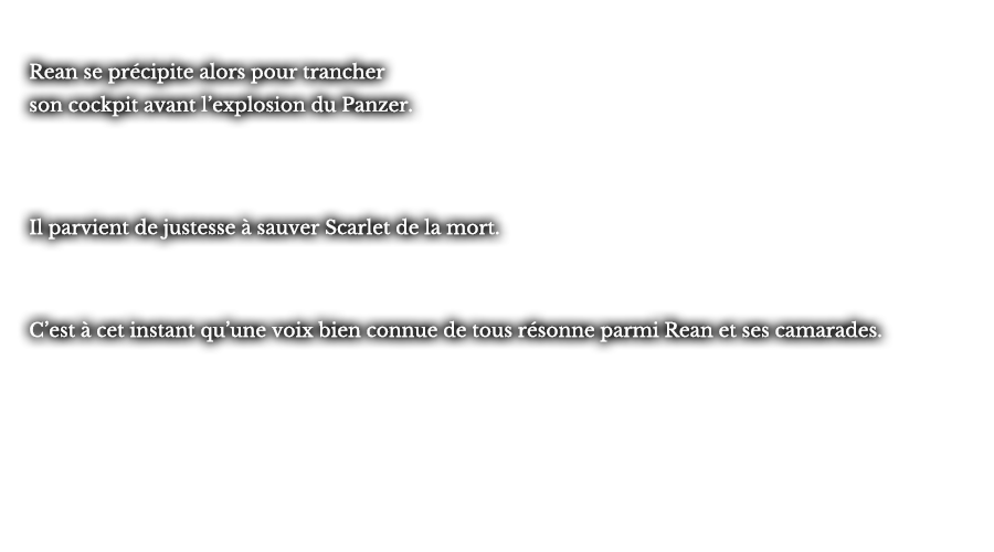Rean se précipite alors pour trancher son cockpit avant l’explosion du Panzer. Il parvient de justesse à sauver Scarlet de la mort. C’est à cet instant qu’une voix bien connue de tous résonne parmi Rean et ses camarades.