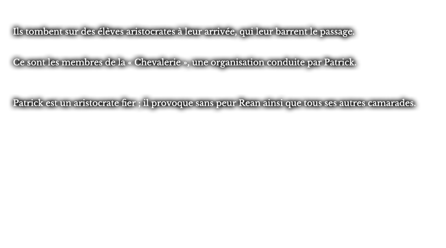 Ils tombent sur des élèves aristocrates à leur arrivée, qui leur barrent le passage. Ce sont les membres de la « Chevalerie », une organisation conduite par Patrick. Patrick est un aristocrate fier ; il provoque sans peur Rean ainsi que tous ses autres camarades.
