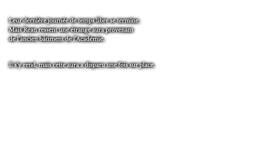 Leur dernière journée de temps libre se termine. Mais Rean ressent une étrange aura provenant de l’ancien bâtiment de l’Académie. Il s’y rend, mais cette aura a disparu une fois sur place. 