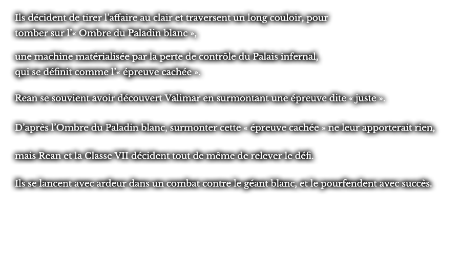 Ils décident de tirer l’affaire au clair et traversent un long couloir, pour tomber sur l’« Ombre du Paladin blanc », une machine matérialisée par la perte de contrôle du Palais infernal, qui se définit comme l’« épreuve cachée ». Rean se souvient avoir découvert Valimar en surmontant une épreuve dite « juste ». D’après l’Ombre du Paladin blanc, surmonter cette « épreuve cachée » ne leur apporterait rien, mais Rean et la Classe VII décident tout de même de relever le défi.  Ils se lancent avec ardeur dans un combat contre le géant blanc, et le pourfendent avec succès.