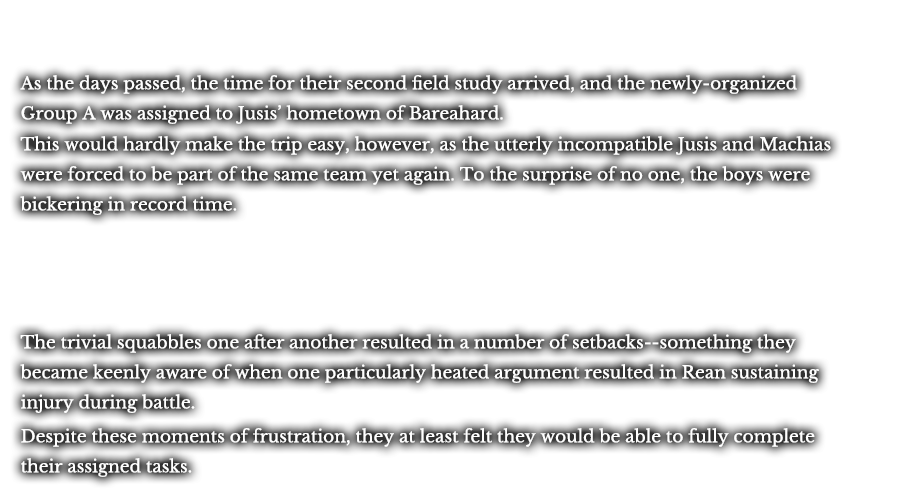 As the days passed, the time for their second field study arrived, and the newly-organized Group A was assigned to Jusis’ hometown of Bareahard. This would hardly make the trip easy, however, as the utterly incompatible Jusis and Machias were forced to be part of the same team yet again. To the surprise of no one, the boys were bickering in record time. The trivial squabbles one after another resulted in a number of setbacks--something they became keenly aware of when one particularly heated argument resulted in Rean sustaining injury during battle. Despite these moments of frustration, they at least felt they would be able to fully complete their assigned tasks.