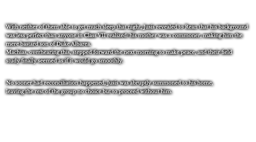 With neither of them able to get much sleep that night, Jusis revealed to Rean that his background was less perfect than anyone in Class VII realized: his mother was a commoner, making him the mere bastard son of Duke Albarea. Machias, overhearing this, stepped forward the next morning to make peace, and their field study finally seemed as if it would go smoothly. No sooner had reconciliation happened, was Jusis abruptly summoned to his home, leaving the rest of the group no choice but to proceed without him.