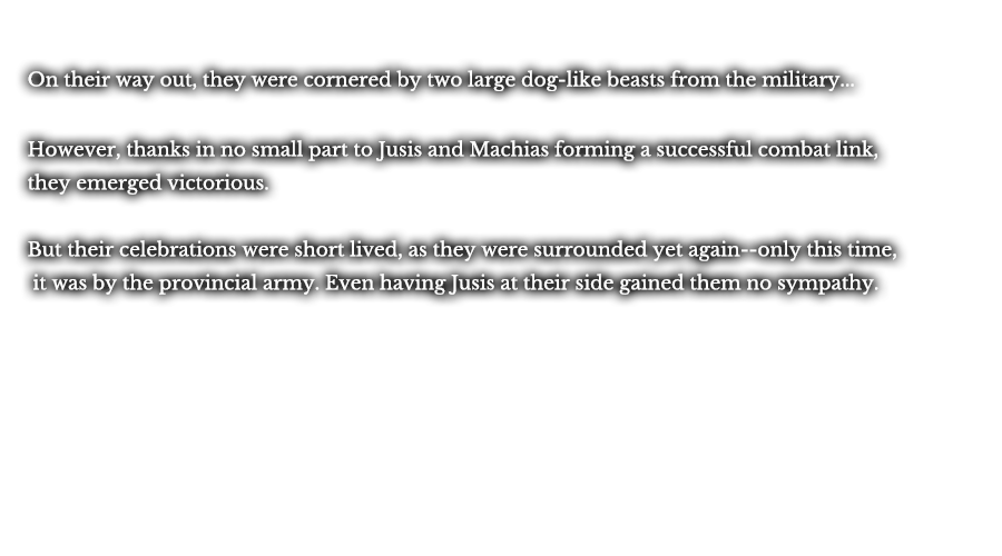 On their way out, they were cornered by two large dog-like beasts from the military... However, thanks in no small part to Jusis and Machias forming a successful combat link, they emerged victorious. But their celebrations were short lived, as they were surrounded yet again--only this time, it was by the provincial army. Even having Jusis at their side gained them no sympathy.