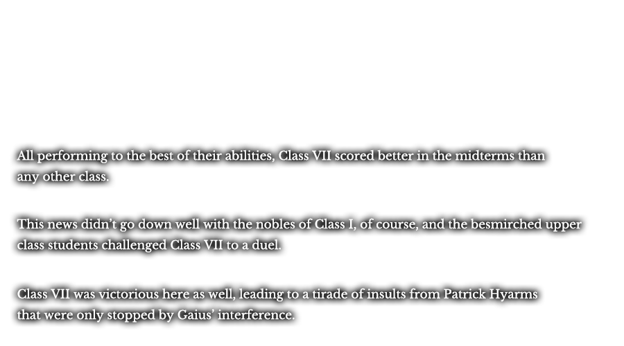 All performing to the best of their abilities, Class VII scored better in the midterms than any other class. This news didn’t go down well with the nobles of Class I, of course, and the besmirched upper class students challenged Class VII to a duel. Class VII was victorious here as well, leading to a tirade of insults from Patrick Hyarms there were only stopped by Gaius’ interference.