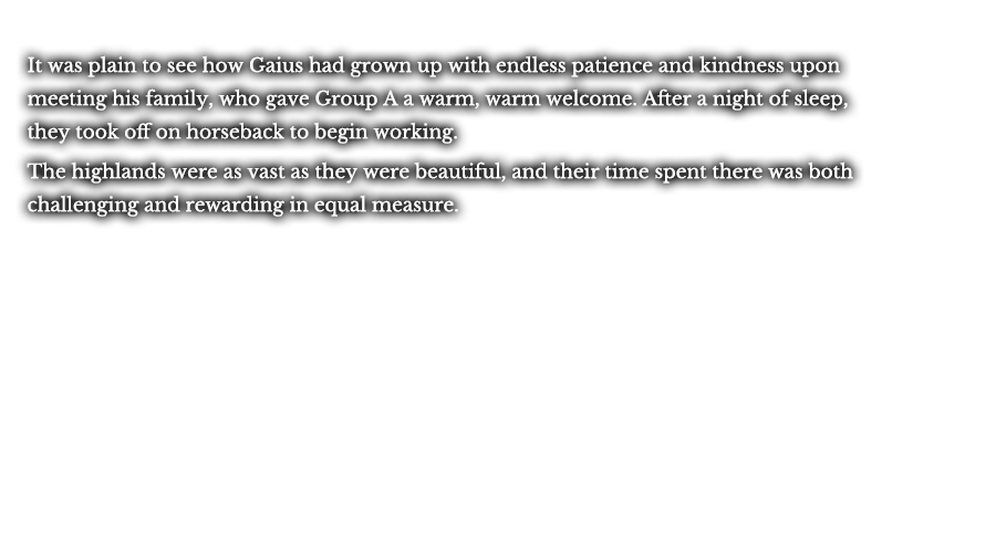 It was plain to see how Gaius had grown up with endless patience and kindness upon meeting his family, who gave Group A a warm, warm welcome. After a night of sleep, they took off on horseback to begin working. The highlands were as vast as they were beautiful, and their time spent there was both challenging and rewarding in equal measure.