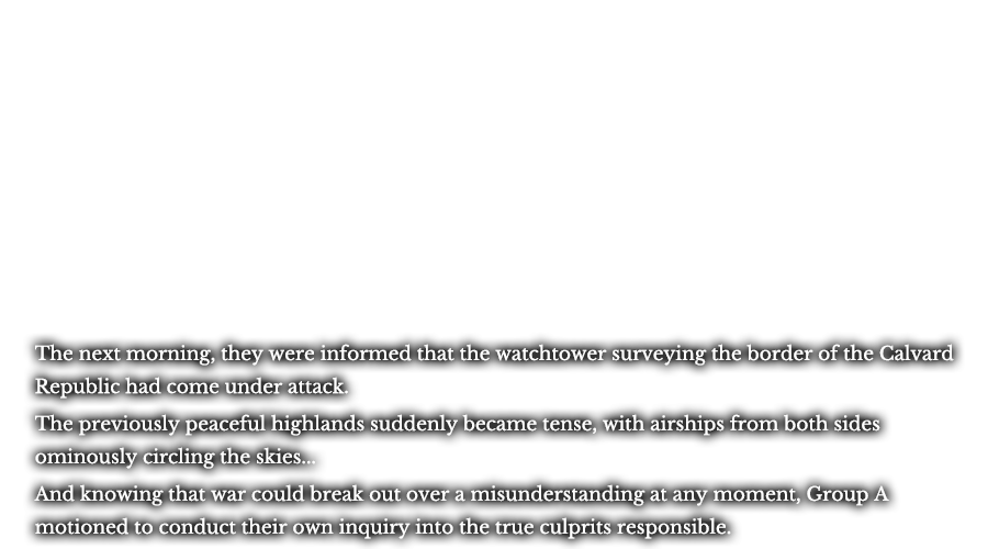 The next morning, they were informed that the watchtower surveying the border of the Calvard Republic had come under attack. The previously peaceful highlands suddenly became tense, with airships from both sides ominously circling the skies... And knowing that war could break out over a misunderstanding at any moment, Group A motioned to conduct their own inquiry into the true culprits responsible.