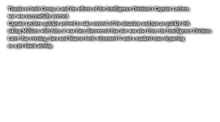 Thanks to both Group A and the efforts of the Intelligence Division’s Captain Lechter, war was successfully averted. Captain Lechter quickly arrived to take control of the situation and just as quickly left, taking Millium with him; it was then discovered that she was also from the Intelligence Division. Later that evening, Sara and Sharon both witnessed G and a masked man departing on a jet-black airship.