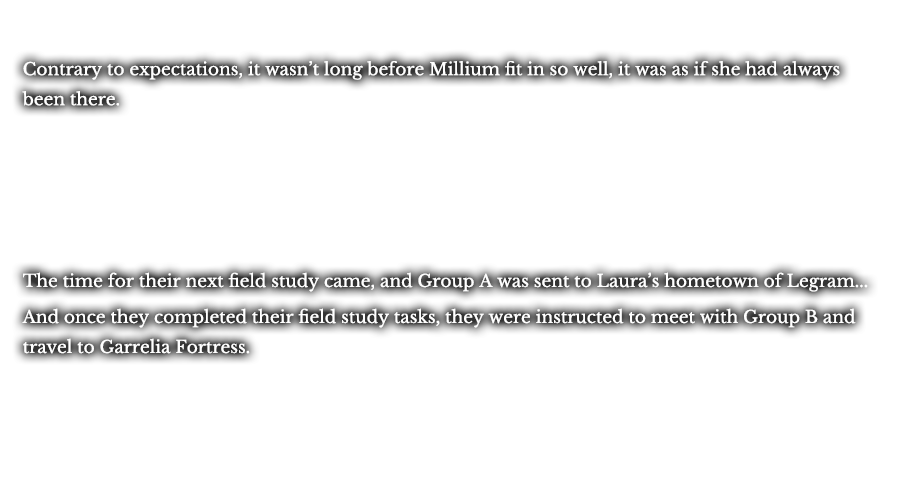 Contrary to expectations, it wasn’t long before Millium fit in so well, it was as if she had always been there. The time for their next field study came, and Group A was sent to Laura’s hometown of Legram... And once they completed their field study tasks, they were instructed to meet with Group B and travel to Garrelia Fortress.