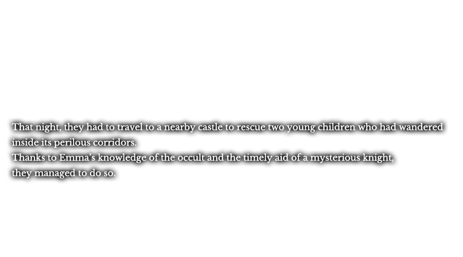 That night, they had to travel to a nearby castle to rescue two young children who had wandered inside its perilous corridors. Thanks to Emma’s knowledge of the occult and the timely aid of a mysterious knight, they managed to do so.