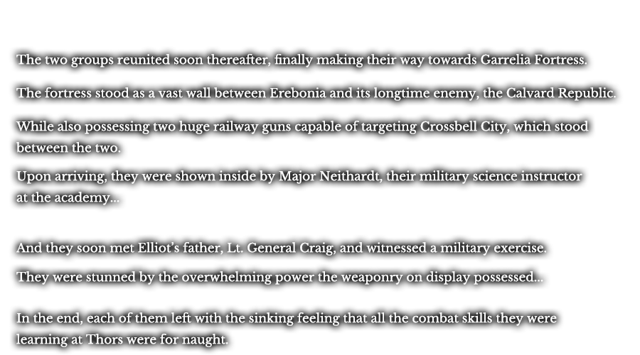 The two groups reunited soon thereafter, finally making their way towards Garrelia Fortress. The fortress stood as a vast wall between Erebonia and its longtime enemy, the Calvard Republic. While also possessing two huge railway guns capable of targeting Crossbell City, which stood between the two. Upon arriving, they were shown inside by Major Neithardt, their military science instructor at the academy... And they soon met Elliot’s father, Lt. General Craig, and witnessed a military exercise. They were stunned by the overwhelming power the weaponry on display possessed... In the end, each of them left with the sinking feeling that all the combat skills they were learning at Thors were for naught.