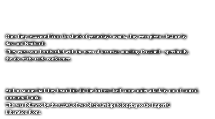 Once they recovered from the shock of yesterday’s events, they were given a lecture by Sara and Neithardt. They were soon bombarded with the news of terrorists attacking Crossbell-- specifically, the site of the trade conference. And no sooner had they heard this did the fortress itself come under attack by out of control, unmanned tanks. This was followed by the arrival of two black airships belonging to the Imperial Liberation Front.