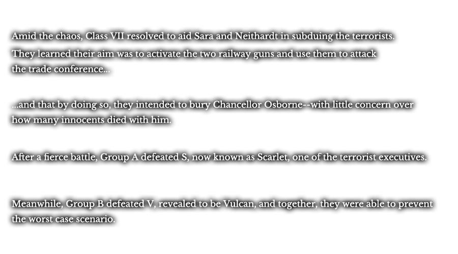 Amid the chaos, Class VII resolved to aid Sara and Neithardt in subduing the terrorists. They learned their aim was to activate the two railway guns and use them to attack the trade conference... ...and that by doing so, they intended to bury Chancellor Osborne--with little concern over how many innocents died with him. After a fierce battle, Group A defeated S, now known as Scarlet, one of the terrorist executives. Meanwhile, Group B defeated V, revealed to be Vulcan, and together, they were able to prevent the worst case scenario.