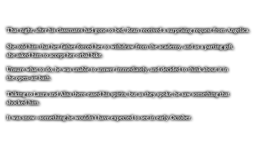 That night, after his classmates had gone to bed, Rean received a surprising request from Angelica. She told him that her father forced her to withdraw from the academy, and as a parting gift, she asked him to accept her orbal bike. Unsure what to do, he was unable to answer immediately, and decided to think about it in the open-air bath. Talking to Laura and Alisa there eased his spirits, but as they spoke, he saw something that shocked him. It was snow--something he wouldn’t have expected to see in early October.