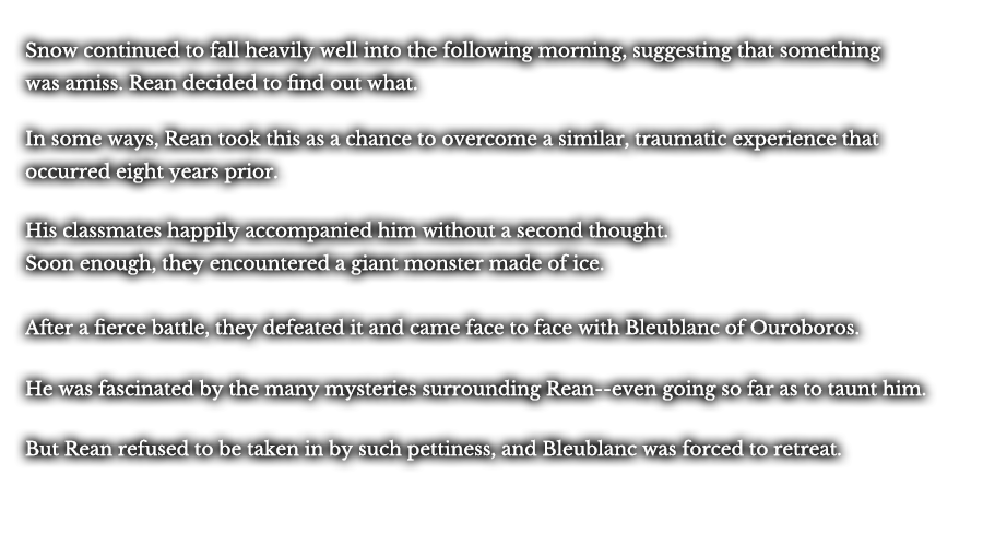 Snow continued to fall heavily well into the following morning, suggesting that something was amiss. Rean decided to find out what. In some ways, Rean took this as a chance to overcome a similar, traumatic experience that occurred eight years prior. His classmates happily accompanied him without a second thought. Soon enough, they encountered a giant monster made of ice. After a fierce battle, they defeated it and came face to face with Bleublanc of Ouroboros. He was fascinated in the many mysteries surrounding Rean--even going so far as to taunt him. But Rean refused to be taken in by such pettiness, and Bleublanc was forced to retreat.