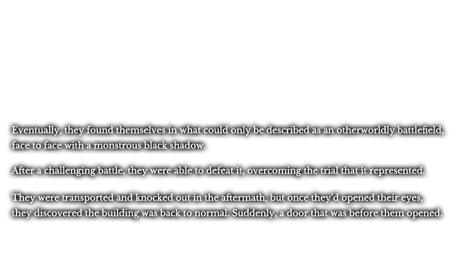 Eventually, they found themselves in what could only be described as an otherworldly battlefield, face to face with a monstrous black shadow. After a challenging battle, they were able to defeat it, overcoming the trial that it represented. They were transported and knocked out in the aftermath, but once they’d opened their eyes, they discovered the building was back to normal. Suddenly, a door that was before them opened.