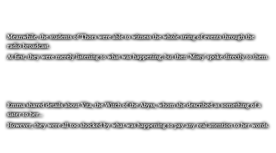 Meanwhile, the students of Thors were able to witness the whole string of events through the radio broadcast. At first, they were merely listening to what was happening, but then 'Misty' spoke directly to them. After she spoke, the classroom was filled with the echo of an eerie chant, and a window into what was happening appeared before them. Emma shared details about Vita, the Witch of the Abyss, whom she described as something of a sister to her... However, they were all too shocked by what was happening to pay any real attention to her words.