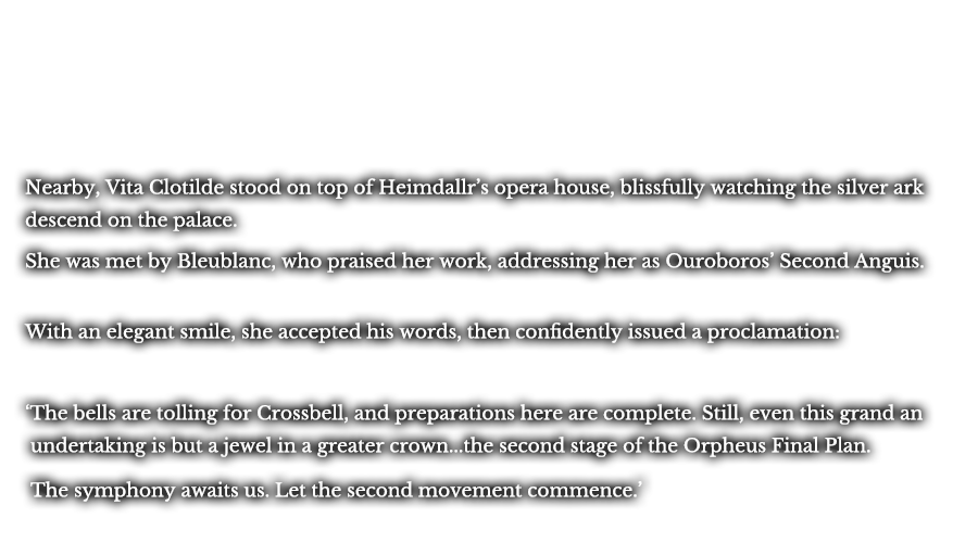Nearby, Vita Clotilde stood on top of Heimdallr’s opera house, blissfully watching the silver ark descend on the palace. She was met by Bleublanc, who praised her work, addressing her as Ouroboros’ Second Anguis. With an elegant smile, she accepted his words, then confidently issued a proclamation: ‘The bells are tolling for Crossbell, and preparations here are complete. Still, even this grand an undertaking is but a jewel in a greater crown...the second stage of the Orpheus Final Plan.’ ‘The symphony awaits us. Let the second movement commence.’ 