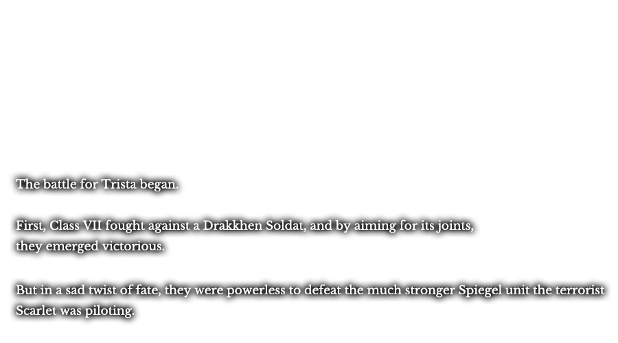 The battle for Trista began. First, Class VII fought against a Drakkhen Soldat, and by aiming for its joints, they emerged victorious. But in a sad twist of fate, they were powerless to defeat the much stronger Spiegel unit the terrorist Scarlet was piloting. 