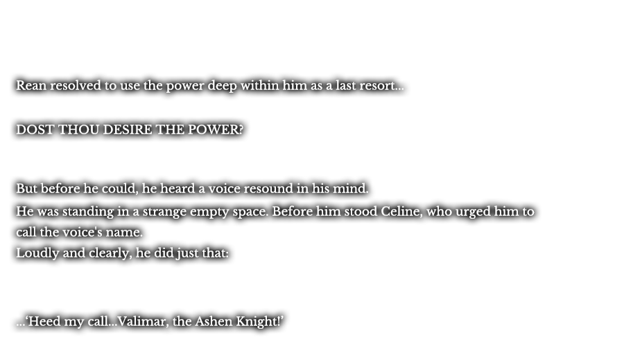 Rean resolved to use the power deep within him as a last resort... DOST THOU DESIRE THE POWER? But before he could, he heard a voice resound in his mind. He was standing in a strange empty space. Before him stood Celine, who urged him to call the voice's name. Loudly and clearly, he did just that: ...‘Heed my call...Valimar, the Ashen Knight!’