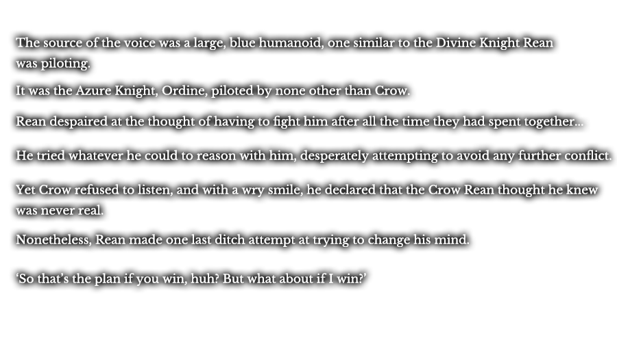 The source of the voice was a large, blue humanoid, one similar to the Divine Knight Rean was piloting. It was the Azure Knight, Ordine, piloted by none other than Crow. Rean despaired at the thought of having to fight him after all the time they had spent together... He tried whatever he could to reason with him, desperately attempting to avoid any further conflict. Yet Crow refused to listen, and with a wry smile, he declared that the Crow Rean thought he knew was never real. Nonetheless, Rean made one last ditch attempt at trying to change his mind. ‘So that’s the plan if you win, huh? But what about if I win?’