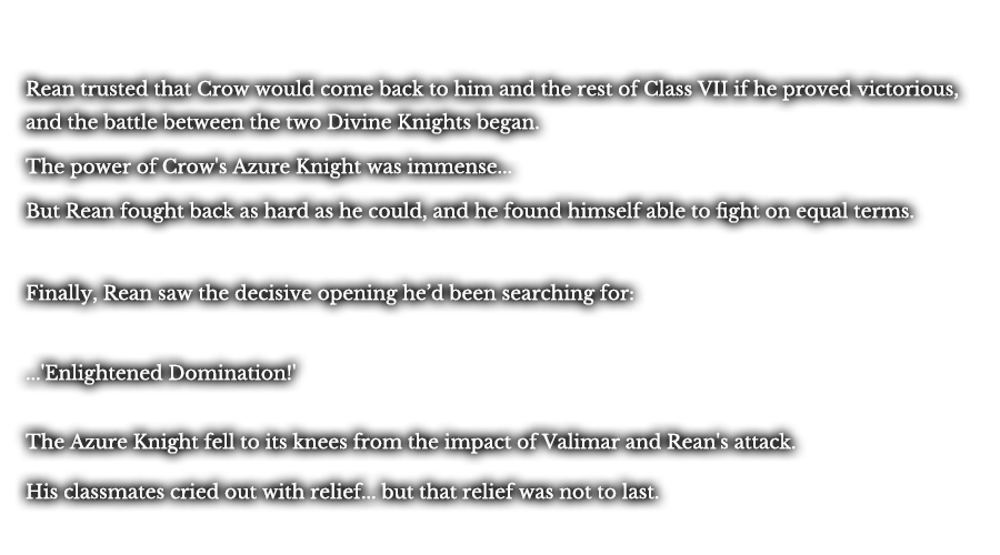Rean trusted that Crow would come back to him and the rest of Class VII if he proved victorious, and the battle between the two Divine Knights began. The power of Crow's Azure Knight was immense... But Rean fought back as hard as he could, and he found himself able to fight on equal terms. Finally, Rean saw the decisive opening he’d been searching for: ...'Enlightened Domination!' The Azure Knight fell to its knees from the impact of Valimar and Rean's attack. His classmates cried out with relief... but that relief was not to last.