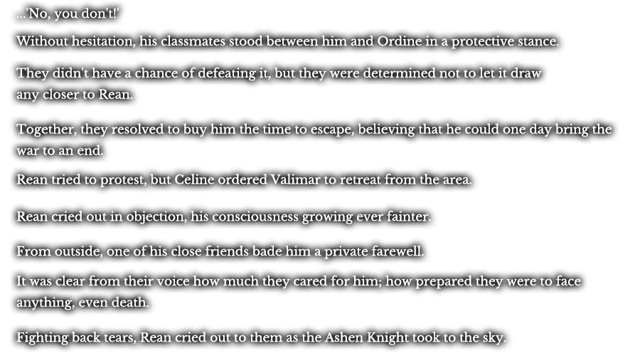 ...'No, you don't!' Without hesitation, his classmates stood between him and Ordine in a protective stance. They didn't have a chance of defeating it, but they were determined not to let it draw any closer to Rean. Together, they resolved to buy him the time to escape, believing that he could one day bring the war to an end. Rean tried to protest, but Celine ordered Valimar to retreat from the area. Rean cried out in objection, his consciousness growing ever fainter. From outside, one of his close friends bade him a private farewell. It was clear from their voice how much they cared for him; how prepared they were to face anything, even death. Fighting back tears, Rean cried out to them as the Ashen Knight took to the sky.