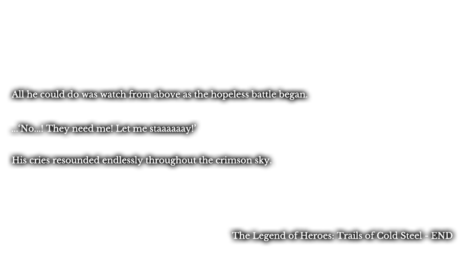 All he could do was watch from above as the hopeless battle began. ...’No...! They need me! Let me staaaaaay!’ His cries resounded endlessly throughout the crimson sky. The Legend of Heroes: Trails of Cold Steel - END