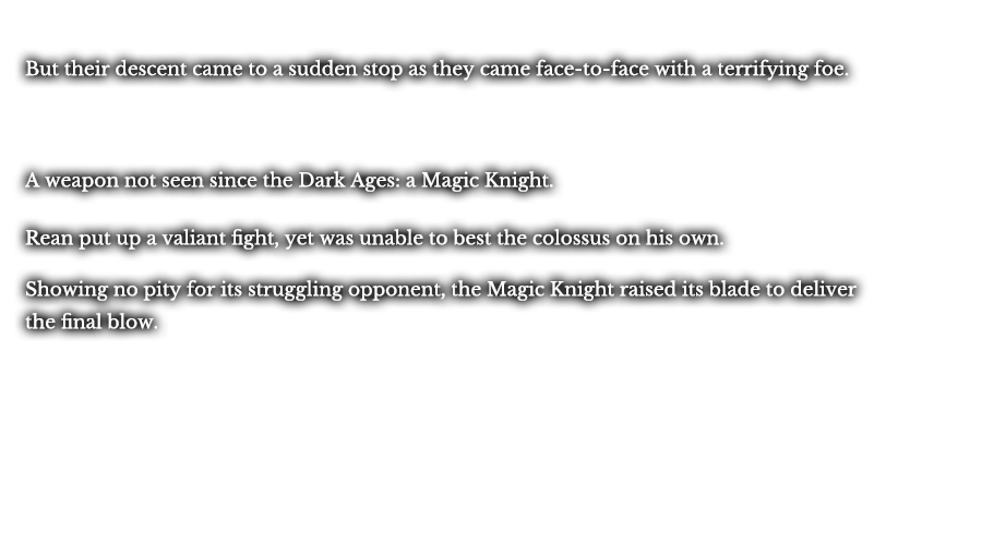 But their descent came to a sudden stop as they came face-to-face with a terrifying foe. A weapon not seen since the Dark Ages: a Magic Knight. Rean put up a valiant fight, yet was unable to best the colossus on his own. Showing no pity for its struggling opponent, the Magic Knight raised its blade to deliver the final blow.