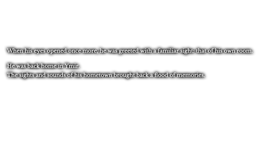 When his eyes opened once more, he was greeted with a familiar sight: that of his own room. He was back home in Ymir. The sights and sounds of his hometown brought back a flood of memories. 