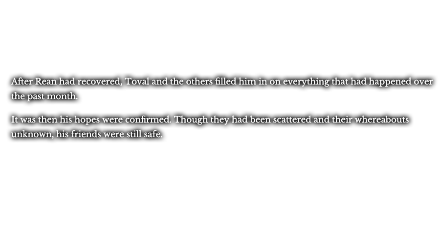 After Rean had recovered, Toval and the others filled him in on everything that had happened over the past month. It was then his hopes were confirmed. Though they had been scattered and their whereabouts unknown, his friends were still safe.