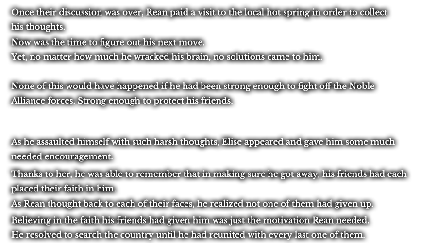 Once their discussion was over, Rean paid a visit to the local hot spring in order to collect his thoughts. Now was the time to figure out his next move. Yet, no matter how much he wracked his brain, no solutions came to him. None of this would have happened if he had been strong enough to fight off the Noble Alliance forces. Strong enough to protect his friends. As he assaulted himself with such harsh thoughts, Elise appeared and gave him some much needed encouragement. Thanks to her, he was able to remember that in making sure he got away, his friends had each placed their faith in him. As Rean thought back to each of their faces, he realized not one of them had given up. Believing in the faith his friends had given him was just the motivation Rean needed. He resolved to search the country until he had reunited with every last one of them.