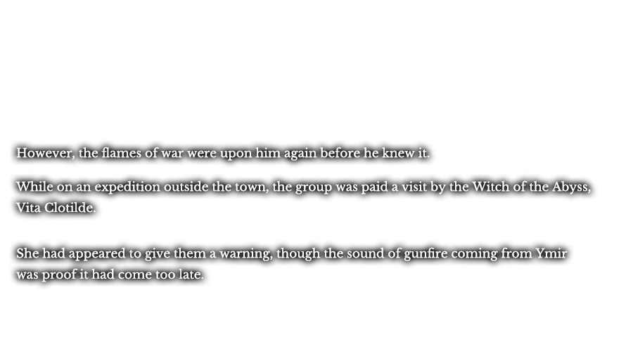 However, the flames of war were upon him again before he knew it. While on an expedition outside the town, the group was paid a visit by the Witch of the Abyss, Vita Clotilde. She had appeared to give them a warning, though the sound of gunfire coming from Ymir was proof it had come too late.