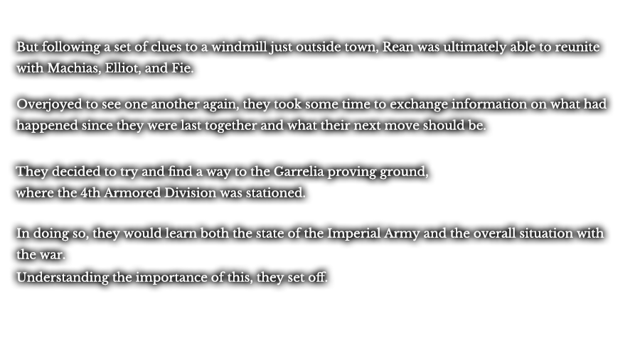 But following a set of clues to a windmill just outside town, Rean was ultimately able to reunite with Machias, Elliot, and Fie. Overjoyed to see one another again, they took some time to exchange information on what had happened since they were last together and what their next move should be. It was decided that they would try to find a way to the Garrelia proving ground, where the 4th Armored Division was stationed. In doing so, they would learn both the state of the Imperial Army and the overall situation with the war. Understanding the importance of this, they set off.