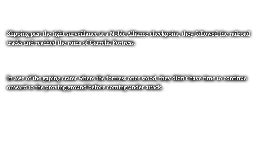 Slipping past the tight surveillance at a Noble Alliance checkpoint, they followed the railroad tracks and reached the ruins of Garrelia Fortress. In awe of the gaping crater where the fortress once stood, they didn’t have time to continue onward to the proving ground before coming under attack.
