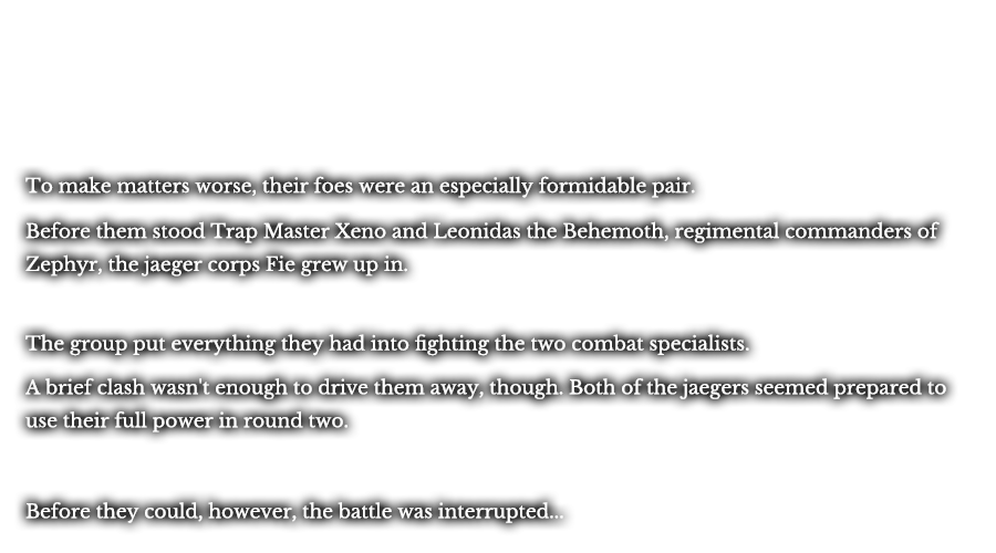 To make matters worse, their foes were an especially formidable pair. Before them stood Trap Master Xeno and Leonidas the Behemoth, regimental commanders of Zephyr, the jaeger corps Fie grew up in. The group put everything they had into fighting the two combat specialists. A brief clash wasn’t enough drive them away, though. Both of the jaegers seemed prepared to use their full power in round two. Before they could, however, the battle was interrupted...
