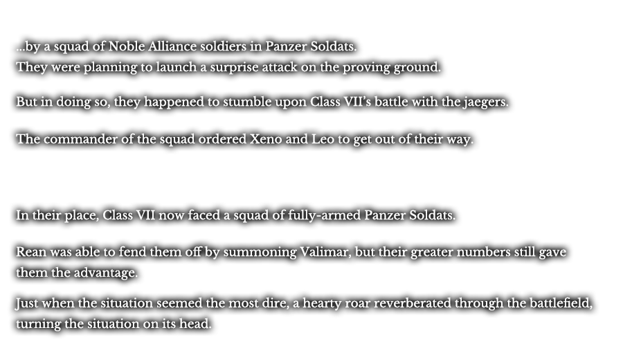 ...by a squad of Noble Alliance soldiers in Panzer Soldats. They were planing to launch a surprise attack on the proving ground. But in doing so, they happened to stumble upon Class VII’s battle with the jaegers. The commander of the squad ordered Xeno and Leo to get out of their way. Though annoyed, the two obliged, choosing to watch what would come next from afar. In their place, Class VII now faced a squad of fully-armed Panzer Soldats. Rean was able to fend them off by summoning Valimar, but their greater numbers still gave them the advantage. Just when the situation seemed the most dire, a hearty roar reverberated through the battle, turning the situation on its head. 
