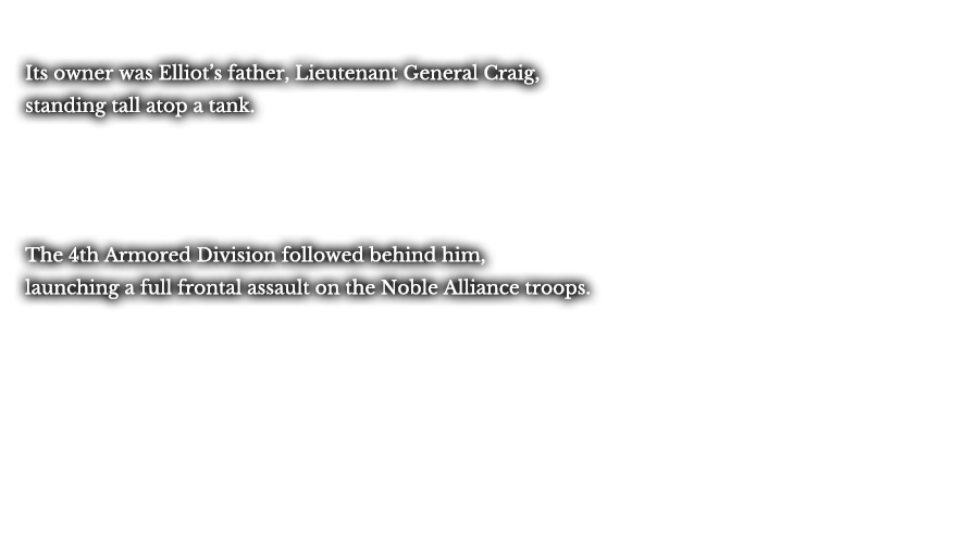 Its owner was Elliot’s father, Lieutenant General Craig, standing tall atop a tank. The 4th Armored Division followed behind him, launching a full frontal assault on the Noble Alliance troops. 