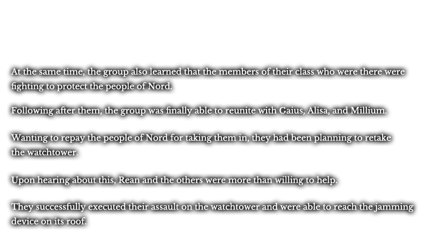 At the same time, the group also learned that the members of their class who were there were fighting to protect the people of Nord. Following after them, the group was finally able to reunite with Gaius, Alisa, and Millium. Wanting to repay the people of Nord for taking them in, they had been planning to retake the watchtower. Upon hearing about this, Rean and the others were more than willing to help. They successfully executed their assault on the watchtower and were able to reach the jamming device on its roof.